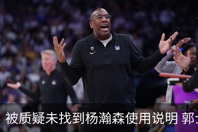 被质疑未找到杨瀚森使用说明 郭士强：发挥不佳早有预期