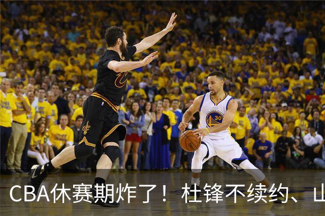 CBA休赛期炸了！杜锋不续约、山东抢王岚嵚、潘江下课？三颗雷同一周爆